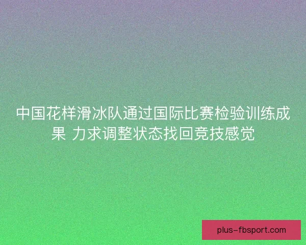 中国花样滑冰队通过国际比赛检验训练成果 力求调整状态找回竞技感觉