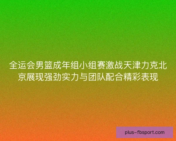 全运会男篮成年组小组赛激战天津力克北京展现强劲实力与团队配合精彩表现