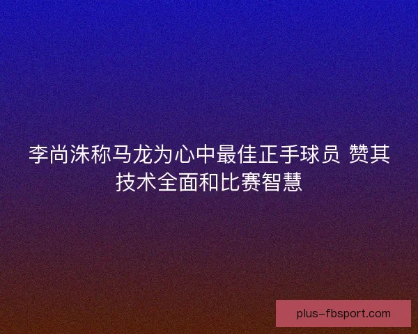 李尚洙称马龙为心中最佳正手球员 赞其技术全面和比赛智慧