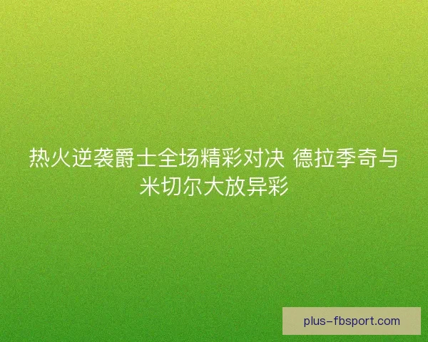 热火逆袭爵士全场精彩对决 德拉季奇与米切尔大放异彩