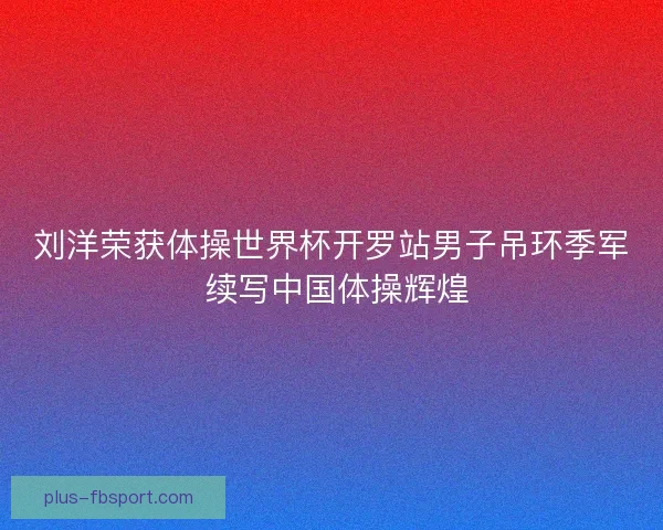 刘洋荣获体操世界杯开罗站男子吊环季军 续写中国体操辉煌